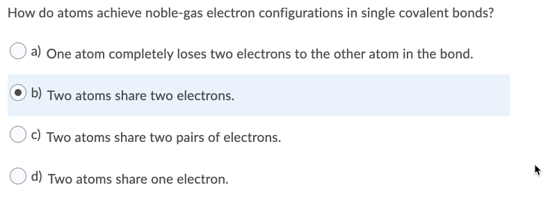 How do atoms achieve noble-gas electron configurations in single covalent bonds?
a) One atom completely loses two electrons to the other atom in the bond.
b) Two atoms share two electrons.
c) Two atoms share two pairs of electrons.
d) Two atoms share one electron.
