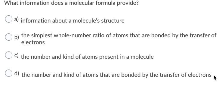 What information does a molecular formula provide?
a)
information about a molecule's structure
b) the simplest whole-number ratio of atoms that are bonded by the transfer of
electrons
c)
the number and kind of atoms present in a molecule
d) the number and kind of atoms that are bonded by the transfer of electrons

