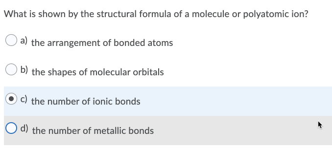 What is shown by the structural formula of a molecule or polyatomic ion?
a) the arrangement of bonded atoms
b) the shapes of molecular orbitals
c) the number of ionic bonds
d) the number of metallic bonds
