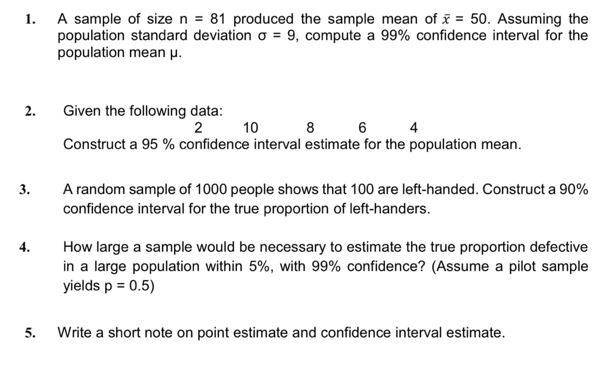 A sample of size n = 81 produced the sample mean of x = 50. Assuming the
population standard deviation o = 9, compute a 99% confidence interval for the
population mean µ.
1.
Given the following data:
10
2.
8 6 4
Construct a 95 % confidence interval estimate for the population mean.
A random sample of 1000 people shows that 100 are left-handed. Construct a 90%
confidence interval for the true proportion of left-handers.
3.
How large a sample would be necessary to estimate the true proportion defective
in a large population within 5%, with 99% confidence? (Assume a pilot sample
yields p = 0.5)
4.
5.
Write a short note on point estimate and confidence interval estimate.
