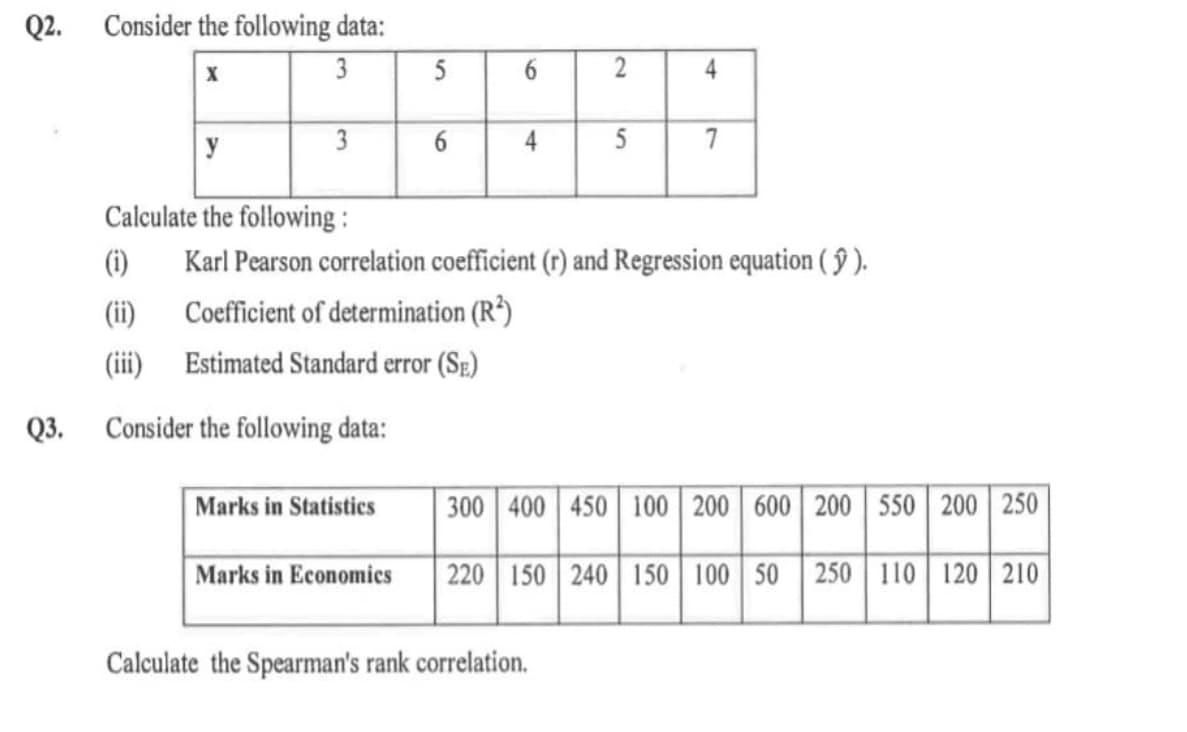 Q2.
Consider the following data:
X
3
5
6.
4
y
3
4
5
7
Calculate the following :
(i)
Karl Pearson correlation coefficient (r) and Regression equation ( § ).
(ii)
Coefficient of determination (R³)
(iii) Estimated Standard error (Se)
Q3.
Consider the following data:
Marks in Statistics
300 400 450 100 200 600 200 550 200 250
Marks in Economics
220 150 240 150 100 50 250 110 120 | 210
Calculate the Spearman's rank correlation.
6
