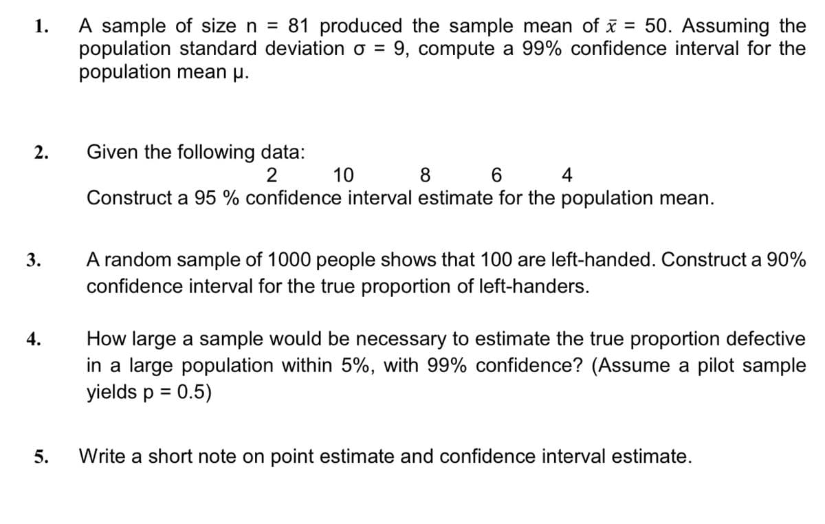 A sample of size n =
population standard deviation o = 9, compute a 99% confidence interval for the
population mean µ.
1.
81 produced the sample mean of i
50. Assuming the
%3D
Given the following data:
2
2.
10
8 6 4
Construct a 95 % confidence interval estimate for the population mean.
A random sample of 1000 people shows that 100 are left-handed. Construct a 90%
confidence interval for the true proportion of left-handers.
3.
How large a sample would be necessary to estimate the true proportion defective
in a large population within 5%, with 99% confidence? (Assume a pilot sample
yields p = 0.5)
4.
%3D
5.
Write a short note on point estimate and confidence interval estimate.
