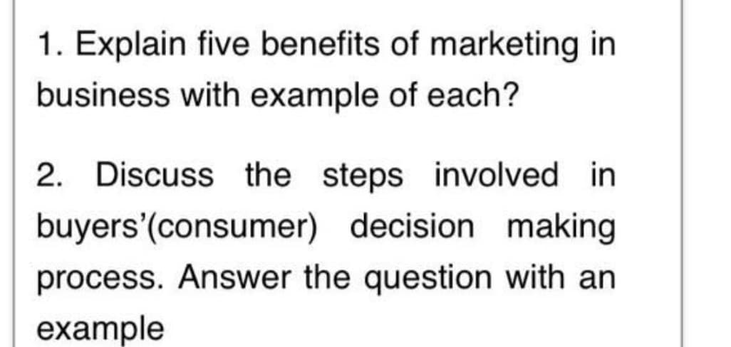 1. Explain five benefits of marketing in
business with example of each?
2. Discuss the steps involved in
buyers'(consumer) decision making
process. Answer the question with an
example
