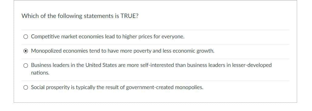 Which of the following statements is TRUE?
O Competitive market economies lead to higher prices for everyone.
Monopolized economies tend to have more poverty and less economic growth.
O Business leaders in the United States are more self-interested than business leaders in lesser-developed
nations.
O Social prosperity is typically the result of government-created monopolies.