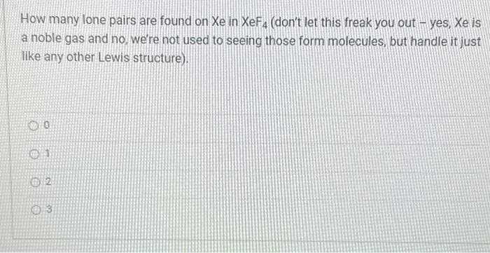 How many lone pairs are found on Xe in XeF4 (don't let this freak you out - yes, Xe is
a noble gas and no, we're not used to seeing those form molecules, but handle it just
like any other Lewis structure).
8888