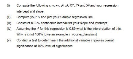 (i)
Compute the following x, y, xy, y, x², XY, Y and X2 and your regression
intercept and slope.
(i)
Compute your Yi and plot your Sample regression line.
(ii) Construct a 95% confidence interval for your slope and intercept.
(iv)
Assuming the r? for this regression is 0.89 what is the interpretation of this.
Why is it not 100% [give an example in your explanation].
(v)
Conduct a test to determine if the additional variable improves overall
significance at 10% level of significance.

