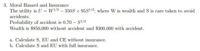 3. Moral Hasard and Insurance
The utility is U = W¹/2-350S+95S¹/2; where W is wealth and S is care taken to avoid
accidents.
Probability of accident is 0.70-S¹/2
Wealth is $850,000 without accident and $300,000 with accident.
a. Calculate S, EU and CE without insurance.
b. Calculate S and EU with full insurance.