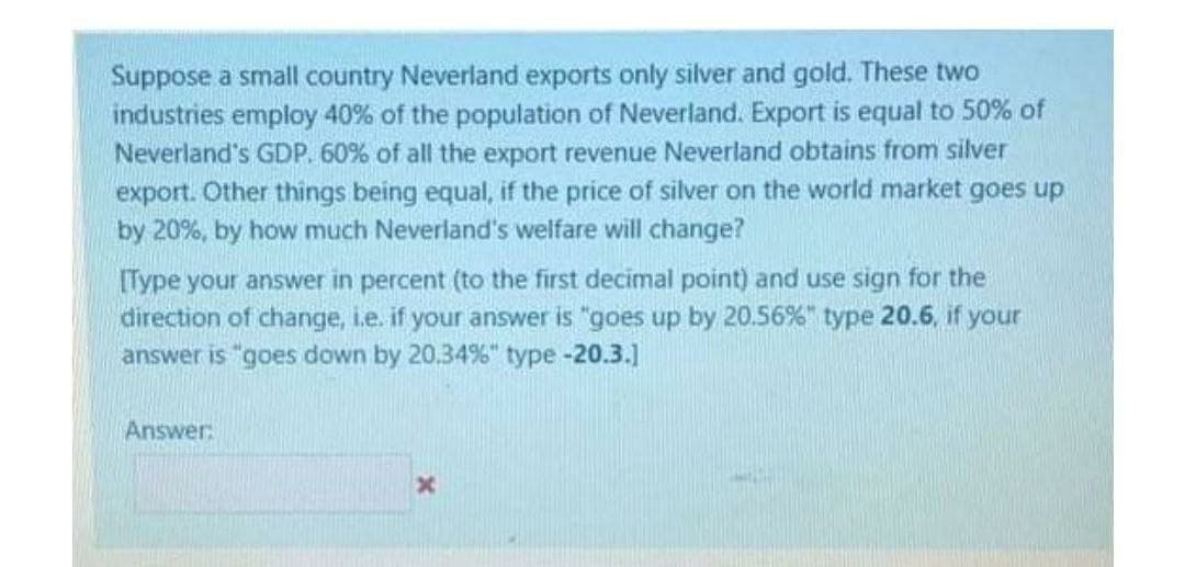 Suppose a small country Neverland exports only silver and gold. These two
industries employ 40% of the population of Neverland. Export is equal to 50% of
Neverland's GDP. 60% of all the export revenue Neverland obtains from silver
export. Other things being equal, if the price of silver on the world market goes up
by 20%, by how much Neverland's welfare will change?
[Type your answer in percent (to the first decimal point) and use sign for the
direction of change, i.e. if your answer is "goes up by 20.56%" type 20.6, if your
answer is "goes down by 20.34%" type -20.3.]
Answer:
x