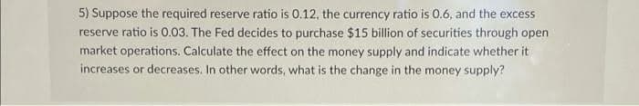 5) Suppose the required reserve ratio is 0.12, the currency ratio is 0.6, and the excess
reserve ratio is 0.03. The Fed decides to purchase $15 billion of securities through open
market operations. Calculate the effect on the money supply and indicate whether it
increases or decreases. In other words, what is the change in the money supply?
