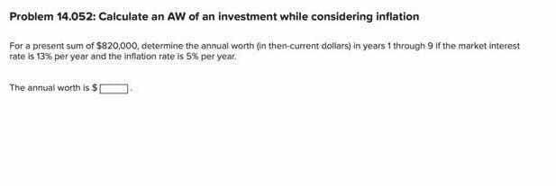 Problem 14.052: Calculate an AW of an investment while considering inflation
For a present sum of $820,000, determine the annual worth (in then-current dollars) in years 1 through 9 if the market interest
rate is 13% per year and the infiation rate is 5% per year.
The annual worth is $[
