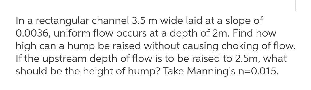 In a rectangular channel 3.5 m wide laid at a slope of
0.0036, uniform flow occurs at a depth of 2m. Find how
high can a hump be raised without causing choking of flow.
If the upstream depth of flow is to be raised to 2.5m, what
should be the height of hump? Take Manning's n=0.015.