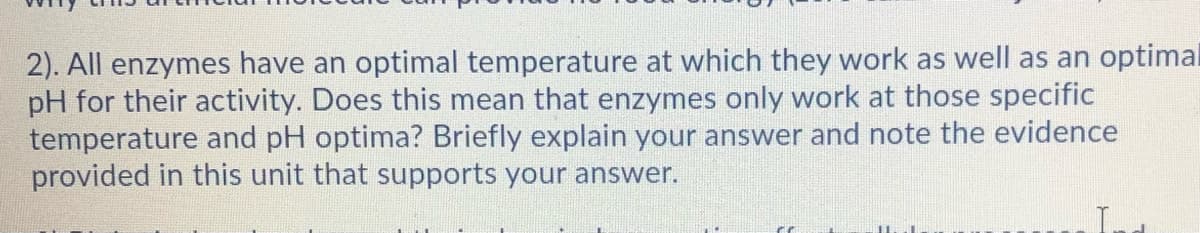 2). All enzymes have an optimal temperature at which they work as well as an optima
pH for their activity. Does this mean that enzymes only work at those specific
temperature and pH optima? Briefly explain your answer and note the evidence
provided in this unit that supports your answer.
