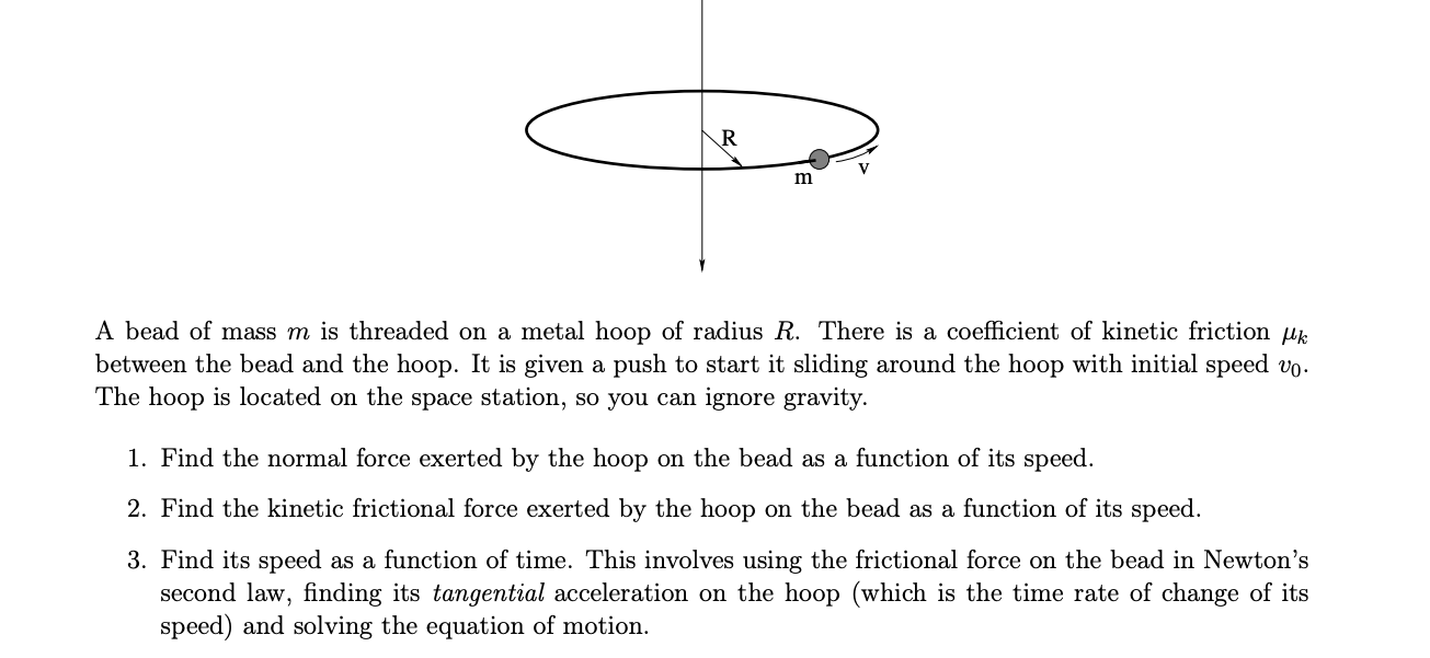 A bead of mass m is threaded on a metal hoop of radius R. There is a coefficient of kinetic friction µk
between the bead and the hoop. It is given a push to start it sliding around the hoop with initial speed vo.
The hoop is located on the space station, so you can ignore gravity.
1. Find the normal force exerted by the hoop on the bead as a function of its speed.
2. Find the kinetic frictional force exerted by the hoop on the bead as a function of its speed.
3. Find its speed as a function of time. This involves using the frictional force on the bead in Newton's
second law, finding its tangential acceleration on the hoop (which is the time rate of change of its
speed) and solving the equation of motion
