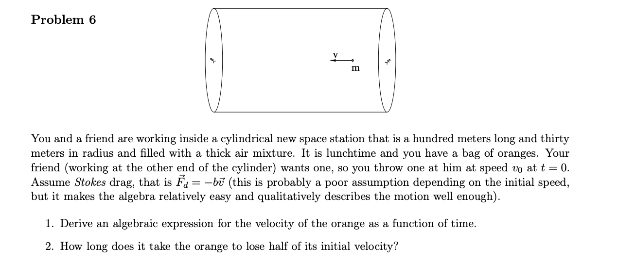 You and a friend are working inside a cylindrical new space station that is a hundred meters long and thirty
meters in radius and filled with a thick air mixture. It is lunchtime and you have a bag of oranges. Your
friend (working at the other end of the cylinder) wants one, so you throw one at him at speed vo at t = 0.
Assume Stokes drag, that is Fa= -bū (this is probably a poor assumption depending on the initial speed,
but it makes the algebra relatively easy and qualitatively describes the motion well enough).
1. Derive an algebraic expression for the velocity of the orange as a function of time.
2. How long does it take the orange to lose half of its initial velocity?

