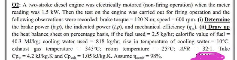 Q2: A two-stroke diesel engine was electrically motored (non-firing operation) when the meter
reading was 1.5 kW. Then the test on the engine was carried out for firing operation and the
following observations were recorded: brake torque = 120 N.m; speed = 600 rpm. (i) Determine
the brake power (b.p), the indicated power (ip), and mechanical efficiency (nm). (ii) Draw up
the heat balance sheet on percentage basis, if the fuel used = 2.5 kg/hr; calorific value of fuel =
40.3 MJ/kg; cooling water used = 818 kg/hr; rise in temperature of cooling water = 10°C;
exhaust gas temperature 345°C; room temperature 25°C; AFR = 32:1. Take
Cpw = 4.2 kJ/kg.K and Cpesh = 1.05 kJ/kg.K. Assume comb = 98%.
=
=