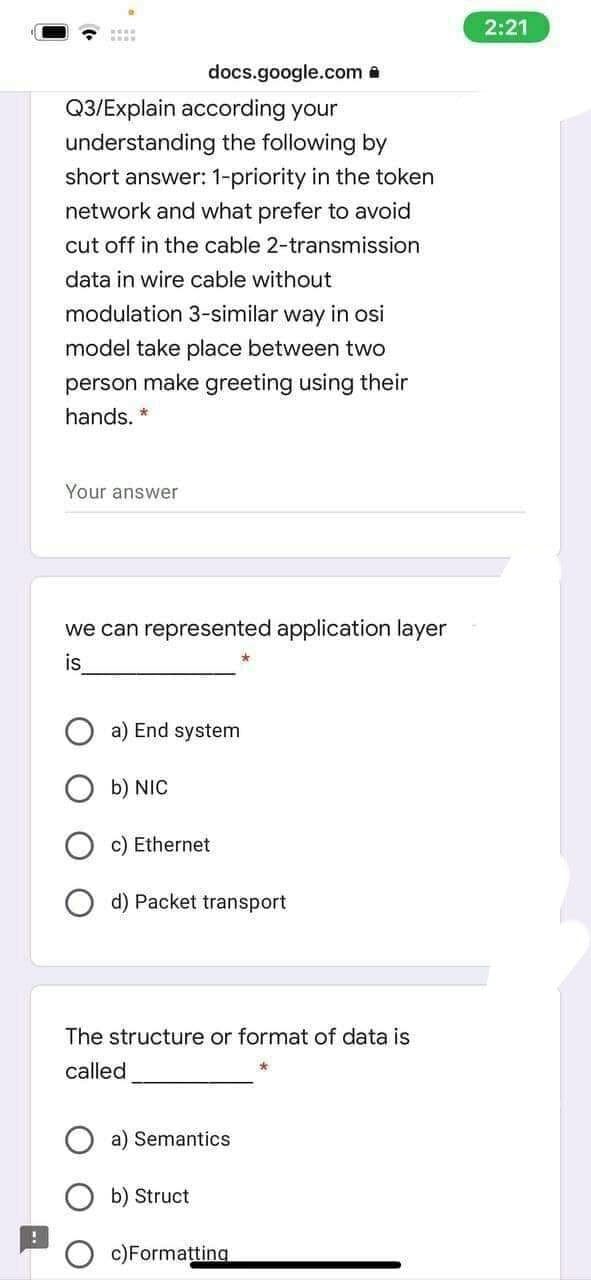 docs.google.com.
Q3/Explain according your
understanding the following by
short answer: 1-priority in the token
network and what prefer to avoid
cut off in the cable 2-transmission
data in wire cable without
modulation 3-similar way in osi
model take place between two
person make greeting using their
hands. *
Your answer
we can represented application layer
is
a) End system
b) NIC
c) Ethernet
d) Packet transport
The structure or format of data is
called
a) Semantics
b) Struct
c)Formatting
2:21