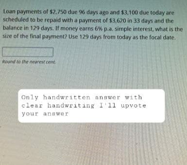 Loan payments of $2,750 due 96 days ago and $3,100 due today are
scheduled to be repaid with a payment of $3,620 in 33 days and the
balance in 129 days. If money earns 6% p.a. simple interest, what is the
size of the final payment? Use 129 days from today as the focal date.
Round to the nearest cent.
Only handwritten answer with
clear handwriting I'll upvote
your answer