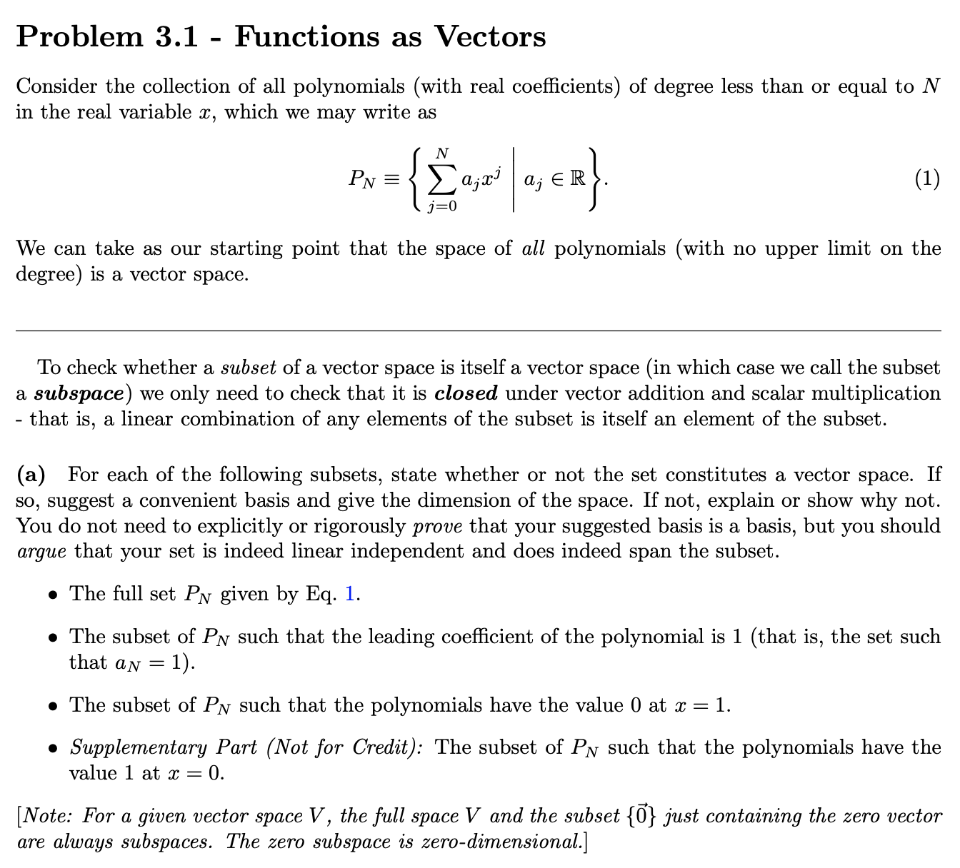 Problem 3.1 - Functions as Vectors
Consider the collection of all polynomials (with real coefficients) of degree less than or equal to N
in the real variable x, which we may write as
{È
N
Σ ατ'
(1)
PN =
a; El
j=0
{x>
We can take as our starting point that the space of all polynomials (with no upper limit on the
degree) is a vector space.
To check whether a subset of a vector space is itself a vector space (in which case we call the subset
a subspace) we only need to check that it is closed under vector addition and scalar multiplication
that is, a linear combination of any elements of the subset is itself an element of the subset.
(a) For each of the following subsets, state whether or not the set constitutes a vector space. If
so, suggest a convenient basis and give the dimension of the space. If not, explain or show why not.
You do not need to explicitly or rigorously prove that your suggested basis is a basis, but you should
argue that your set is indeed linear independent and does indeed span the subset.
• The full set PN given by Eq. 1.
• The subset of PN such that the leading coefficient of the polynomial is 1 (that is, the set such
that aN =
= 1).
• The subset of PN such that the polynomials have the value 0 at x = 1.
• Supplementary Part (Not for Credit): The subset of PN such that the polynomials have the
value 1 at x =
0.
[Note: For a given vector space V, the full space V and the subset {0} just containing the zero vector
are always subspaces. The zero subspace is zero-dimensional.]
