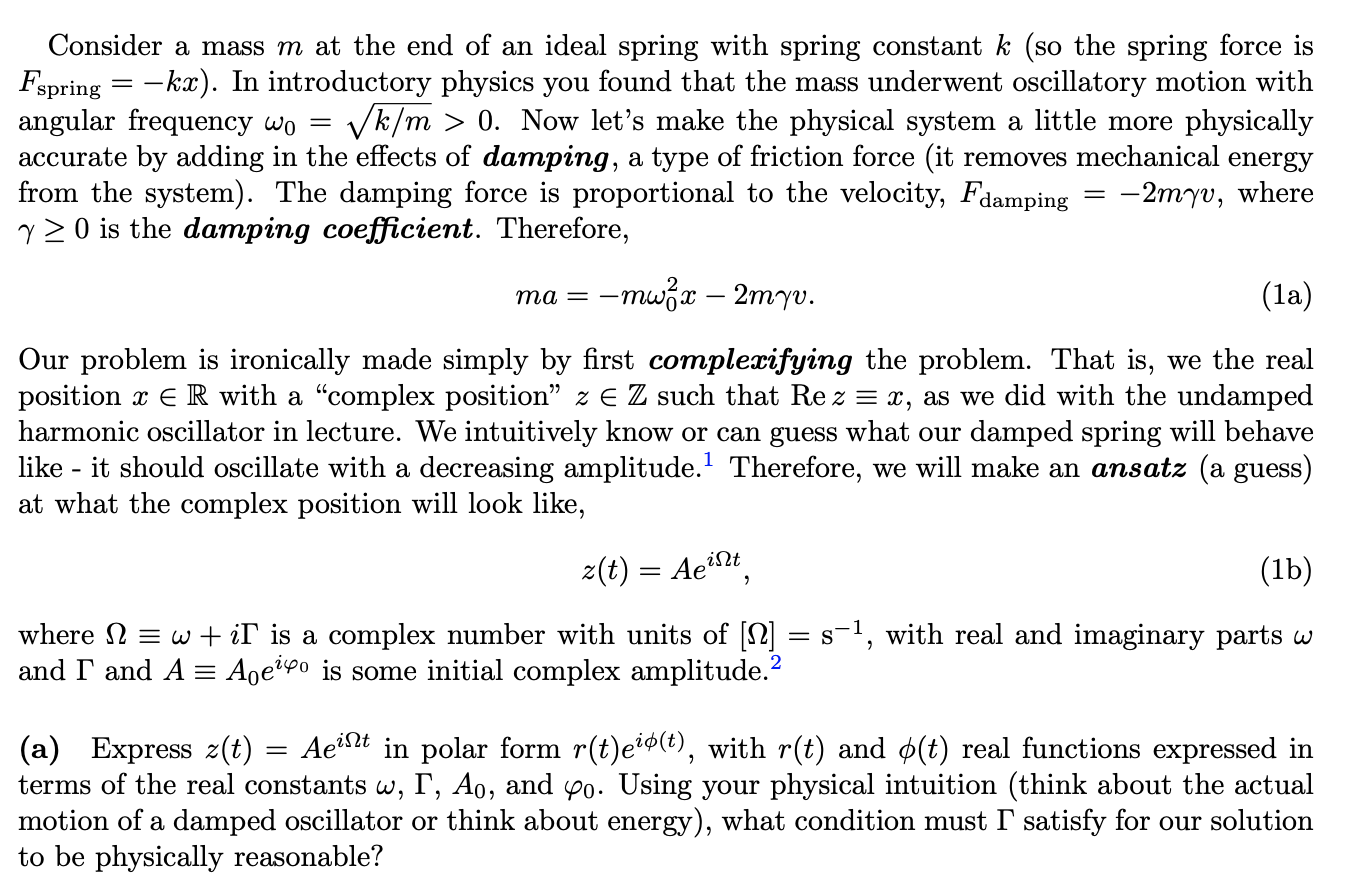 Consider a mass m at the end of an ideal spring with spring constant k (so the spring force is
Fspring = -kx). In introductory physics you found that the mass underwent oscillatory motion with
angular frequency wo =
accurate by adding in the effects of damping, a type of friction force (it removes mechanical energy
from the system). The damping force is proportional to the velocity, Fdamping = -2myv, where
y 2 O is the damping coefficient. Therefore,
Vk/m > 0. Now let's make the physical system a little more physically
-mwzx – 2myv.
(la)
та —
Our problem is ironically made simply by first complexifying the problem. That is, we the real
position x E R with a "complex position" z E Z such that Re z = x, as we did with the undamped
harmonic oscillator in lecture. We intuitively know or can guess what our damped spring will behave
:- it should oscillate with a decreasing amplitude. Therefore, we will make an ansatz (a guess)
at what the complex position will look like,
like -
z(t) = Aet
(1b)
where 2 = w + iT is a complex number with units of [N] = s1, with real and imaginary parts w
and I and A = Aoe?9o is some initial complex amplitude.
(a) Express z(t) = Ae²t in polar form r(t)e*®(t), with r(t) and ¢(t) real functions expressed in
terms of the real constants w, T, Ao, and p0. Using your physical intuition (think about the actual
motion of a damped oscillator or think about energy), what condition must I' satisfy for our solution
to be physically reasonable?
