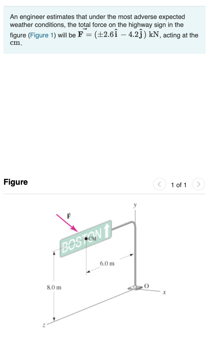 An engineer estimates that under the most adverse expected
weather conditions, the total force on the highway sign in the
(+2.61 - 4.2j) kN, acting at the
figure (Figure 1) will be F
cm
Figure
1 of 1
BOSTQN
6.0m
8.0m
X
