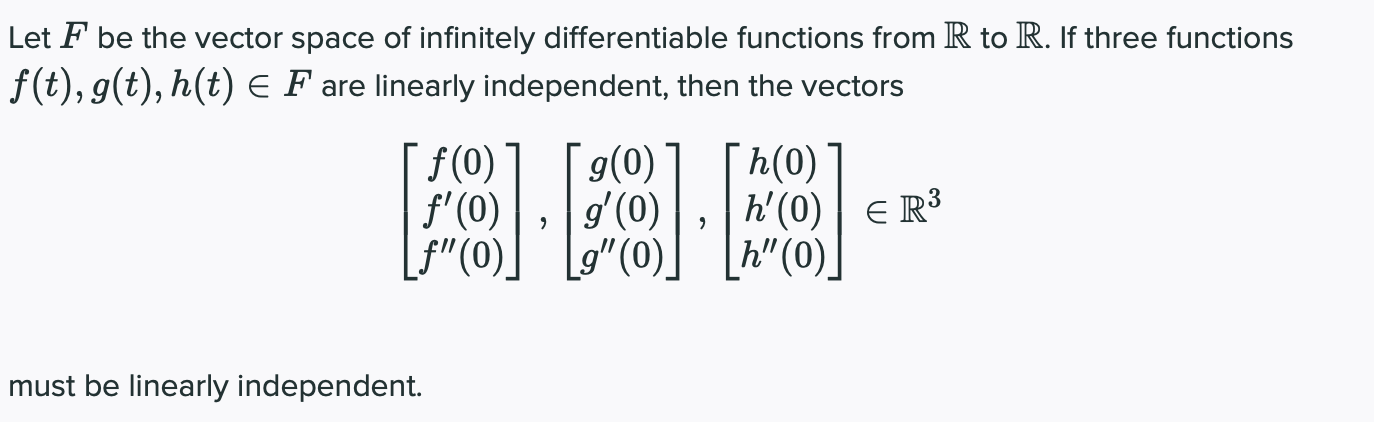 Let F be the vector space of infinitely differentiable functions from R to R. If three functions
f(t), g(t), h(t) E F are linearly independent, then the vectors
f(0)
f'(0)
f"(0).
g(0)
gʻ(0)
L9"(0).
h(0)
h'(0) | E R³
h" (0)]
must be linearly independent.
