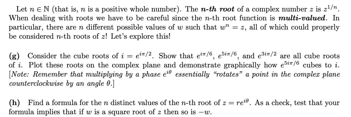 Let n eN (that is, n is a positive whole number). The n-th root of a complex number z is z1/n.
When dealing with roots we have to be careful since the n-th root function is multi-valued. In
particular, there are n different possible values of w such that w" = z, all of which could properly
be considered n-th roots of z! Let's explore this!
ein/2. Show that eir/6, e5in/6, and e3it/2
(g) Consider the cube roots of i
of i. Plot these roots on the complex plane and demonstrate graphically how ešin/6 cubes to i.
[Note: Remember that multiplying by a phase e?º essentially "rotates" a point in the complex plane
counterclockwise by an angle 0.]
are all cube roots
Find a formula for the n distinct values of the n-th root of z = rei®. As a check, test that your
(h)
formula implies that if w is a square root of z then so is -w.
