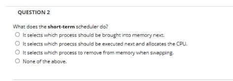 QUESTION 2
What does the short-term scheduler do?
O It selects which process should be brought into memory next.
It selects which proecss should be executed next and allocates the CPU.
O It selects which process to remove from memory when swapping.
O None of the above.