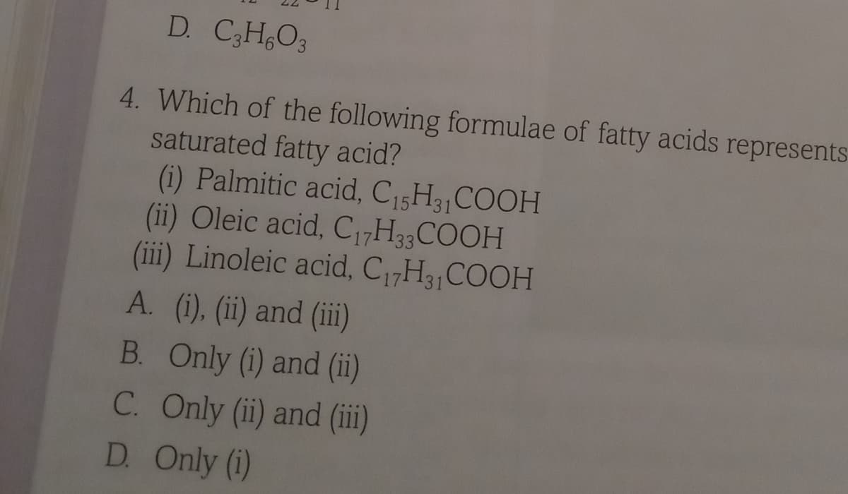 D. C3H,O3
4. Which of the following formulae of fatty acids represents
saturated fatty acid?
(i) Palmitic acid, C15H3,COOH
(ii) Oleic acid, C ,H3,COOH
(iii) Linoleic acid, C17H3 COOH
A. (i), (ii) and (ii)
B. Only (i) and (ii)
C. Only (ii) and (ii)
D. Only (i)
