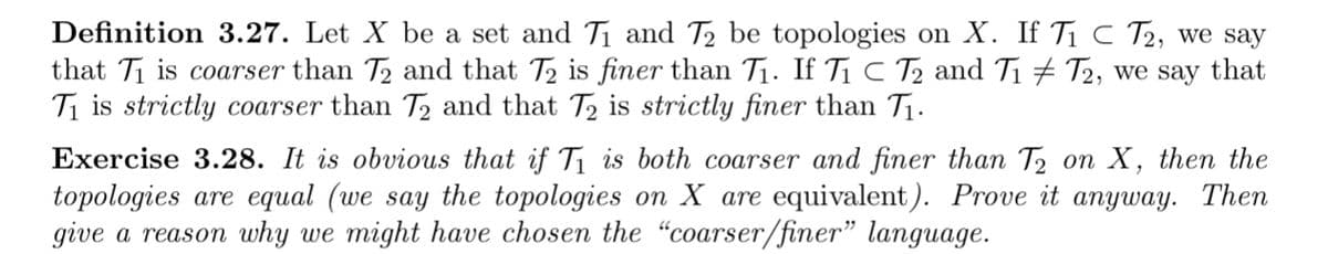 Definition 3.27. Let X be a set and T1 and T2 be topologies on X. If T1 C T2, we say
that Ti is coarser than T2 and that T2 is finer than T1. If T1 C Tz and T1 # T2, we say that
Ti is strictly coarser than T2 and that T2 is strictly finer than T1.
Exercise 3.28. It is obvious that if T1 is both coarser and finer than T2 on X, then the
topologies are equal (we say the topologies on X are equivalent). Prove it anyway. Then
give a reason why we might have chosen the "coarser/finer" language.
