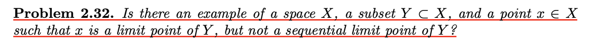 Problem 2.32. Is there an example of a space X, a subset Y C X, and a point x E X
such that x is a limit point of Y, but not a sequential limit point of Y ?
