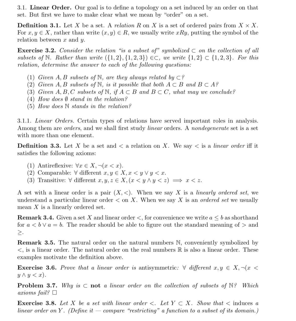 3.1. Linear Order. Our goal is to define a topology on a set induced by an order on that
set. But first we have to make clear what we mean by "order" on a set.
Definition 3.1. Let X be a set. A relation R on X is a set of ordered pairs from X x X.
For x, y E X, rather than write (x, y) E R, we usually write xRy, putting the symbol of the
relation between x and y.
Exercise 3.2. Consider the relation "is a subset of" symbolized C on the collection of all
subsets of N. Rather than write ({1,2}, {1, 2, 3}) eC, we write {1,2} C {1,2, 3}. For this
relation, determine the answer to each of the following questions:
(1) Given A, B subsets of N, are they always related by C?
(2) Given A, B subsets of N, is it possible that both A C B and B C A?
(3) Given A, В,С subsets of N, if A c В аnd B c C, what may we coпcude?
(4) How does Ø stand in the relation?
(5) How does N stands in the relation?
3.1.1. Linear Orders. Certain types of relations have served important roles in analysis.
Among them are orders, and we shall first study linear orders. A nondegenerate set is a set
with more than one element.
Definition 3.3. Let X be a set and < a relation on X. We say < is a linear order iff it
satisfies the following axioms:
(1) Antireflexive: Vx E X,¬(x < x).
(2) Comparable: V different x, y E X, x < y V y < x.
(3) Transitive: V different x, y, z E X, (x < y ^ y < z) → x < z.
A set with a linear order is a pair (X,<). When we say X is a linearly ordered set, we
understand a particular linear order < on X. When we say X is an ordered set we usually
mean X is a linearly ordered set.
Remark 3.4. Given a set X and linear order <, for convenience we write a < b as shorthand
for a < b V a = b. The reader should be able to figure out the standard meaning of > and
>.
Remark 3.5. The natural order on the natural numbers N, conveniently symbolized by
<, is a linear order. The natural order on the real numbers R is also a linear order. These
examples motivate the definition above.
Exercise 3.6. Prove that a linear order is antisymmetric: V different x, y E X,¬(x <
y ^y < x).
Problem 3.7. Why is C not a linear order on the collection of subsets of N? Which
ахiотs fail? ‑
Exercise 3.8. Let X be a set with linear order <. Let Y C X. Show that < induces a
linear order on Y. (Define it
compare "restricting" a function to a subset of its domain.)
