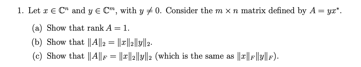 1. Let x E C and y E Cm, with y + 0. Consider the m x n matrix defined by A = yx*.
(a) Show that rank A = 1.
(b) Show that ||A||2 = ||x||2||y||2-
(c) Show that ||A||F = ||x||2||y||2 (which is the same as ||c||F||y||F).
