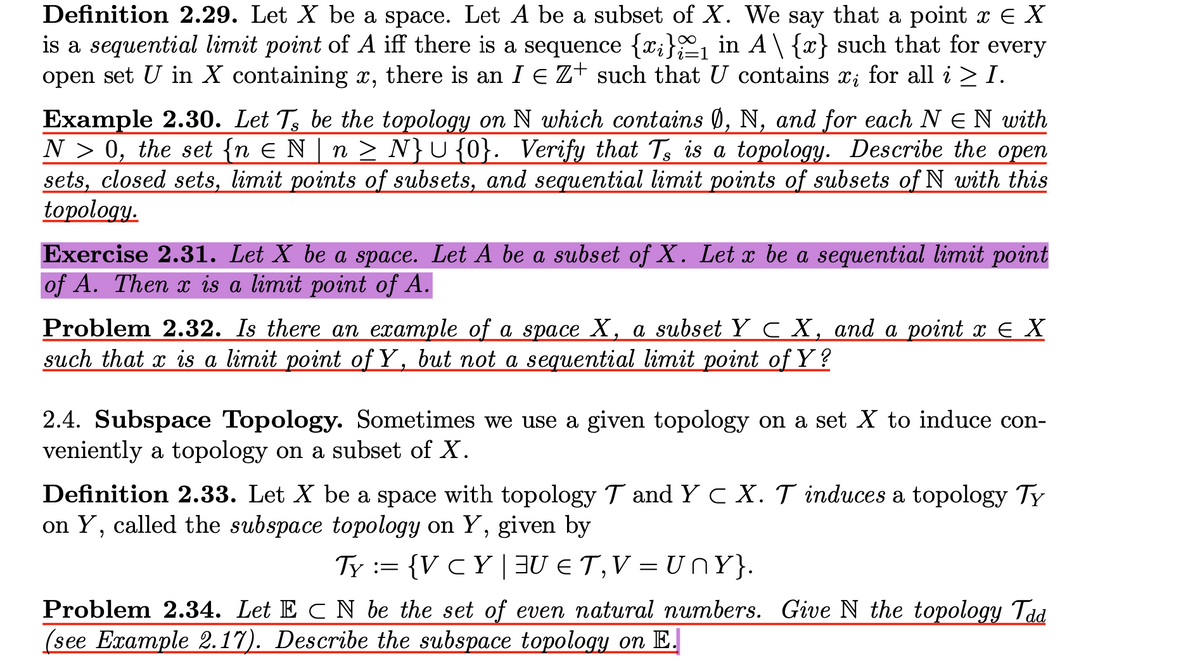 Definition 2.29. Let X be a space. Let A be a subset of X. We say that a point x E X
is a sequential limit point of A iff there is a sequence {x;}1 in A\ {x} such that for every
open set U in X containing x, there is an I EZ+ such that U contains x; for all i > I.
Example 2.30. Let T be the topology on N which contains Ø, N, and for each N E N with
N > 0, the set {n E N | n N}U{0}. Verify that Ts is a topology. Describe the open
sets, closed sets, limit points of subsets, and sequential limit points of subsets of N with this
topology.
S
Exercise 2.31. Let X be a space. Let A be a subset of X. Let x be a sequential limit point
of A. Then x is a limit point of A.
Problem 2.32. Is there an example of a space X, a subset Y CX, and a point x E X
such that x is a limit point of Y, but not a sequential limit point of Y?
2.4. Subspace Topology. Sometimes we use a given topology on a set X to induce con-
veniently a topology on a subset of X.
Definition 2.33. Let X be a space with topology T and Y C X. T induces a topology TY
on Y, called the subspace topology on Y, given by
Ty := {V C Y |3U € T,V = UNY}.
Problem 2.34. Let E C N be the set of even natural numbers. Give N the topology Tad
(see Example 2.17). Describe the subspace topology on E.
