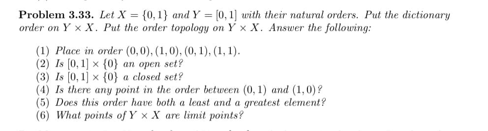 Problem 3.33. Let X =
{0,1} and Y = [0, 1] with their natural orders. Put the dictionary
order on Y x X. Put the order topology on Y × X. Answer the following:
(1) Place in order (0,0), (1,0), (0, 1), (1, 1).
(2) Is [0, 1] × {0} an open set?
(3) Is (0, 1] × {0} a closed set?
(4) Is there any point in the order between (0, 1) and (1,0)?
(5) Does this order have both a least and a greatest element?
(6) What points of Y x X are limit points?
