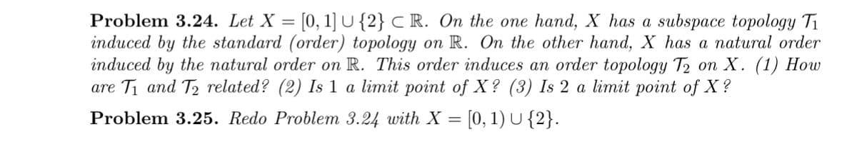 Problem 3.24. Let X =
[0, 1] U {2} C R. On the one hand, X has a subspace topology Ti
induced by the standard (order) topology on R. On the other hand, X has a natural order
induced by the natural order on R. This order induces an order topology T2 on X. (1) How
are T1 and T2 related? (2) Is 1 a limit point of X? (3) Is 2 a limit point of X ?
Problem 3.25. Redo Problem 3.24 with X = [0, 1) U {2}..
