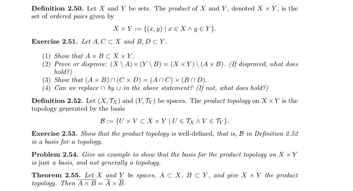 Definition 2.50. Let X and Y be sets. The product of X and Y, denoted X x Y, is the
set of ordered pairs given by
X × Y := {(x, y) | x € X ^ y E Y}.
Exercise 2.51. Let A, C C X and B, D C Y.
(1) Show that A × B c X × Y.
(2) Prove or disprove: (X \ A) × (Y \ B) = (X × Y)\(A× B). (If disproved, what does
hold?)
(3) Show that (A × B) N (C × D) = (An C) × (BN D).
(4) Can we replace n by U in the above statement? (If not, what does hold?)
Definition 2.52. Let (X, Tx) and (Y, Ty) be spaces. The product topology on X × Y is the
topology generated by the basis
B := {U × V c X × Y | U € Tx ^ V E TY}.
Exercise 2.53. Show that the product topology is well-defined, that is, B in Definition 2.52
is a basis for a topology.
Problem 2.54. Give an example to show that the basis for the product topology on X x Y
is just a basis, and not generally a topology.
Theorem 2.55. Let X and Y be spaces, A с Х, В с Ү, аnd give X x Y the product
topology. The Ах В — Ах В.
