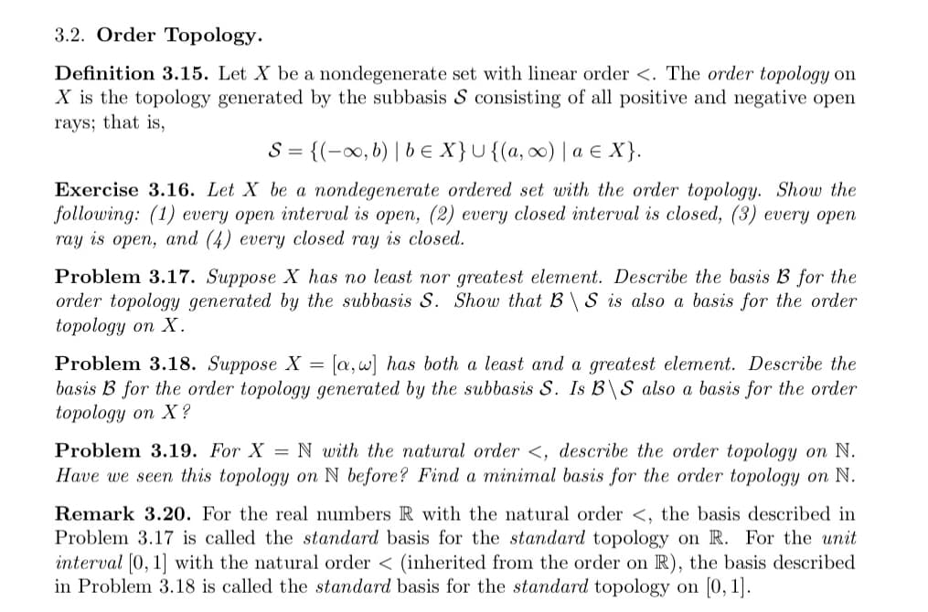 3.2. Order Topology.
Definition 3.15. Let X be a nondegenerate set with linear order <. The order topology on
X is the topology generated by the subbasis S consisting of all positive and negative open
rays; that is,
S= {(-x,b) | b E X}U{(a, ∞) | a E X}.
Exercise 3.16. Let X be a nondegenerate ordered set with the order topology. Show the
following: (1) every open interval is open, (2) every closed interval is closed, (3) every open
ray is open, and (4) every closed ray is closed.
Problem 3.17. Suppose X has no least nor greatest element. Describe the basis B for the
order topology generated by the subbasis S. Show that B\ S is also a basis for the order
topology on X.
Problem 3.18. Suppose X = [a,w] has both a least and a greatest element. Describe the
basis B for the order topology generated by the subbasis S. Is B\S also a basis for the order
topology on X ?
Problem 3.19. For X = N with the natural order <, describe the order topology on N.
Have we seen this topology on N before? Find a minimal basis for the order topology on N.
Remark 3.20. For the real numbers R with the natural order <, the basis described in
Problem 3.17 is called the standard basis for the standard topology on R. For the unit
interval [0, 1] with the natural order < (inherited from the order on R), the basis described
in Problem 3.18 is called the standard basis for the standard topology on (0, 1].
