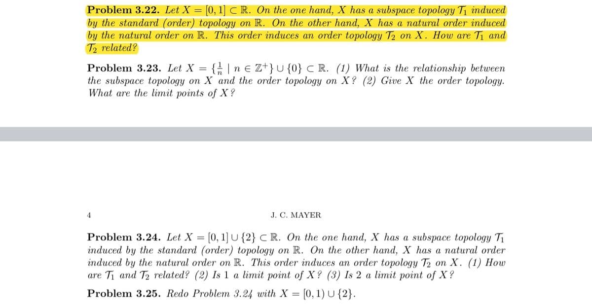 Problem 3.22. Let X = [0, 1] CR. On the one hand, X has a subspace topology T, induced
by the standard (order) topology on R. On the other hand, X has a natural order induced
by the natural order on R. This order induces an order topology T2 on X. How are Ti and
T2 related?
Problem 3.23. Let X =
{; |n € Z+}U {0} C R. (1) What is the relationship between
the subspace topology on X and the order topology on X? (2) Give X the order topology.
What are the limit points of X ?
4
J. C. MAYER
Problem 3.24. Let X = (0, 1] U {2} C R. On the one hand, X has a subspace topology T1
induced by the standard (order) topology on R. On the other hand, X has a natural order
induced by the natural order on R. This order induces an order topology T2 on X. (1) How
are Ti and T2 related? (2) Is 1 a limit point of X? (3) Is 2 a limit point of X?
Problem 3.25. Redo Problem 3.24 with X = [0, 1) U {2}.
