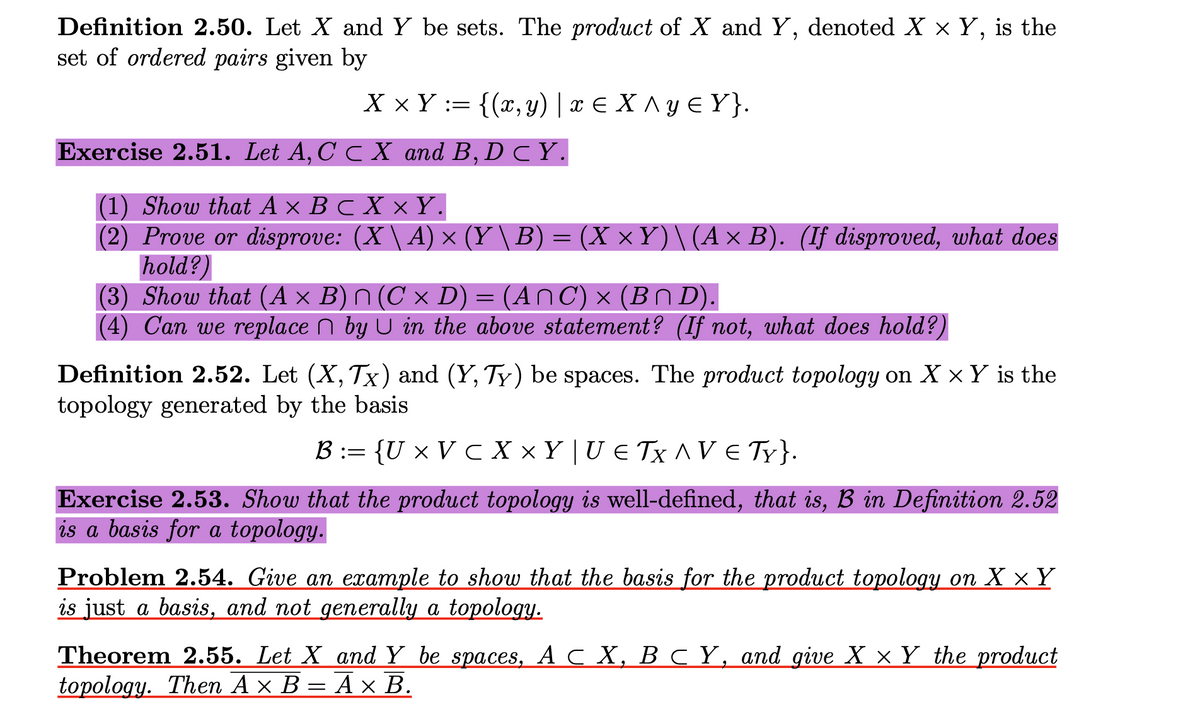 Definition 2.50. Let X and Y be sets. The product of X and Y, denoted X x Y, is the
set of ordered pairs given by
X × Y := {(x, y) | x € X ^ y € Y }.
Exercise 2.51. Let A, C C X and B, D CY.
(1) Show that A × B c X ×Y.
(2) Prove or disprove: (X \ A) × (Y \B) = (X ×Y)\(A × B). (If disproved, what does
hold?)
(3) Show that (A × B) (C x D) = (AnC) × (Bn D).
(4) Can we replace n by U in the above statement? (If not, what does hold?)
Definition 2.52. Let (X, Tx) and (Y, Ty) be spaces. The product topology on X × Y is the
topology generated by the basis
B := {U × V c X × Y | U e Tx ^V € Ty}.
Exercise 2.53. Show that the product topology is well-defined, that is, B in Definition 2.52
is a basis for a topology.
Problem 2.54. Give an example to show that the basis for the product topology on X × Y
is just a basis, and not generally a topology.
Theorem 2.55. Let X and Y be spaces, АсХ, ВСҮ, аnd give X xY the product
topology. Then Ax В — А x В.
