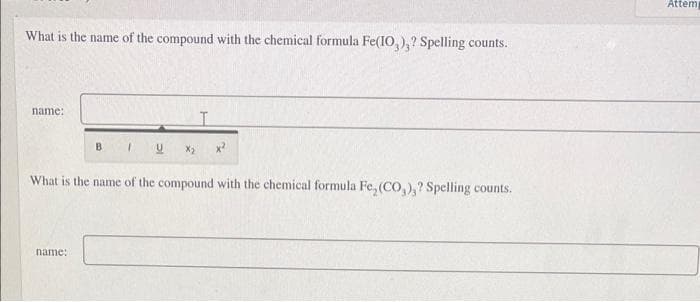 Attem
What is the name of the compound with the chemical formula Fe(IO,),? Spelling counts.
name:
B.
What is the name of the compound with the chemical formula Fe, (CO,),? Spelling counts.
name:
