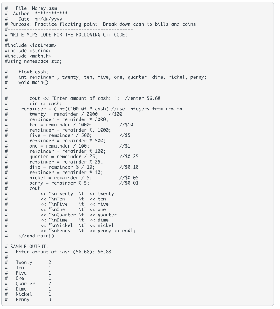 File: Money.asm
# Author: ************
Date: mm/dd/yyyy
# Purpose: Practice floating point; Break down cash to bills and coins
#-
# WRITE MIPS CODE FOR THE FOLLOWING C++ CODE:
#include <iostream>
#include <string>
#include <math.h>
#using namespace std;
float cash;
int remainder , twenty, ten, five, one, quarter, dime, nickel, penny;
void main()
{
#
#
#
cout <« "Enter amount of cash: "; //enter 56.68
cin >> cash;
remainder = (int)(100.0f * cash) //use integers from now on
twenty = remainder / 2000;
remainder = remainder % 2000;
ten = remainder / 1000;
remainder = remainder %, 1000;
five = remainder / 500;
remainder = remainder % 500;
one = remainder / 100:
remainder = remainder % 100;
quarter = remainder / 25;
remainder = remainder % 25;
dime = remainder % / 10;
remainder = remainder % 10;
nickel = remainder / 5;
penny = remainder % 5;
cout
#
#
//$20
#
#
//$10
#
#
//$5
#
23
//$1
%23
//$0.25
#
#
#3
//$0.10
//$0.05
//$0.01
#3
#
<« "\nTwenty \t" << twenty
<« "\nTen
<« "\nFive
« "\nOne
<« "\nQuarter \t" << quarter
« "\nDime
<« "\nNickel \t" << nickel
« "\nPenny
#
\t" << ten
\t" << five
\t" << one
23
23
2#
#
\t" <« dime
#
\t" « penny « endl;
#3
}//end main()
# SAMPLE OUTPUT:
23
Enter amount of cash (56.68): 56.68
#3
%23
Twenty
#
2
1
Ten
Five
One
Quarter
#
#
#
#
Dime
Nickel
Penny
1
#
23
3
