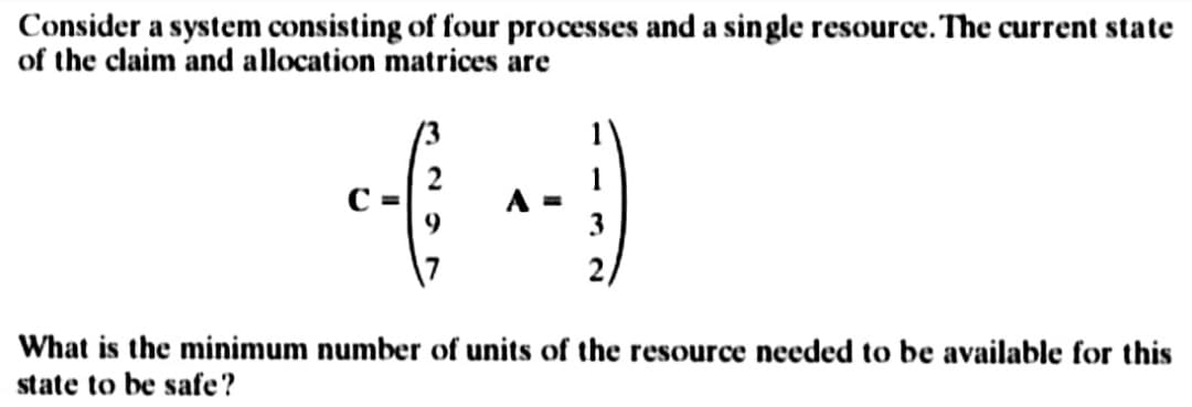 Consider a system consisting of four processes and a single resource. The current state
of the claim and allocation matrices are
44
A =
What is the minimum number of units of the resource needed to be available for this
state to be safe?
