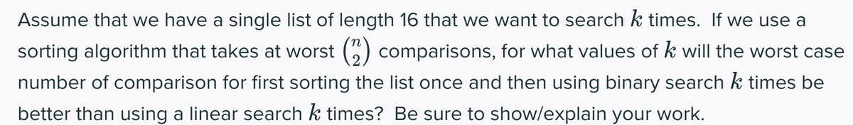 Assume that we have a single list of length 16 that we want to search k times. If we use a
sorting algorithm that takes at worst () comparisons, for what values of k will the worst case
number of comparison for first sorting the list once and then using binary search k times be
better than using a linear search k times? Be sure to show/explain your work.
