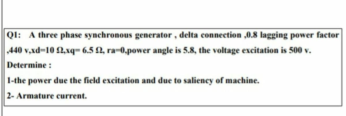 QI: A three phase synchronous generator, delta connection ,0.8 lagging power factor
,440 v,xd=10 2,xq= 6.5 N, ra=0,power angle is 5.8, the voltage excitation is 500 v.
Determine :
1-the power due the field excitation and due to saliency of machine.
2- Armature current.
