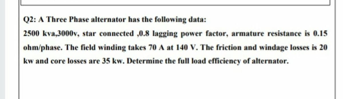 Q2: A Three Phase alternator has the following data:
2500 kva,3000v, star connected ,0.8 lagging power factor, armature resistance is 0.15
ohm/phase. The field winding takes 70 A at 140 V. The friction and windage losses is 20
kw and core losses are 35 kw. Determine the full load efficiency of alternator.
