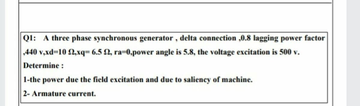 Ql: A three phase synchronous generator , delta connection ,0.8 lagging power factor
440 v,xd=10 2,xq= 6.5 2, ra=0,power angle is 5.8, the voltage excitation is 500 v.
Determine :
1-the power due the field excitation and due to salieney of machine.
2- Armature current.
