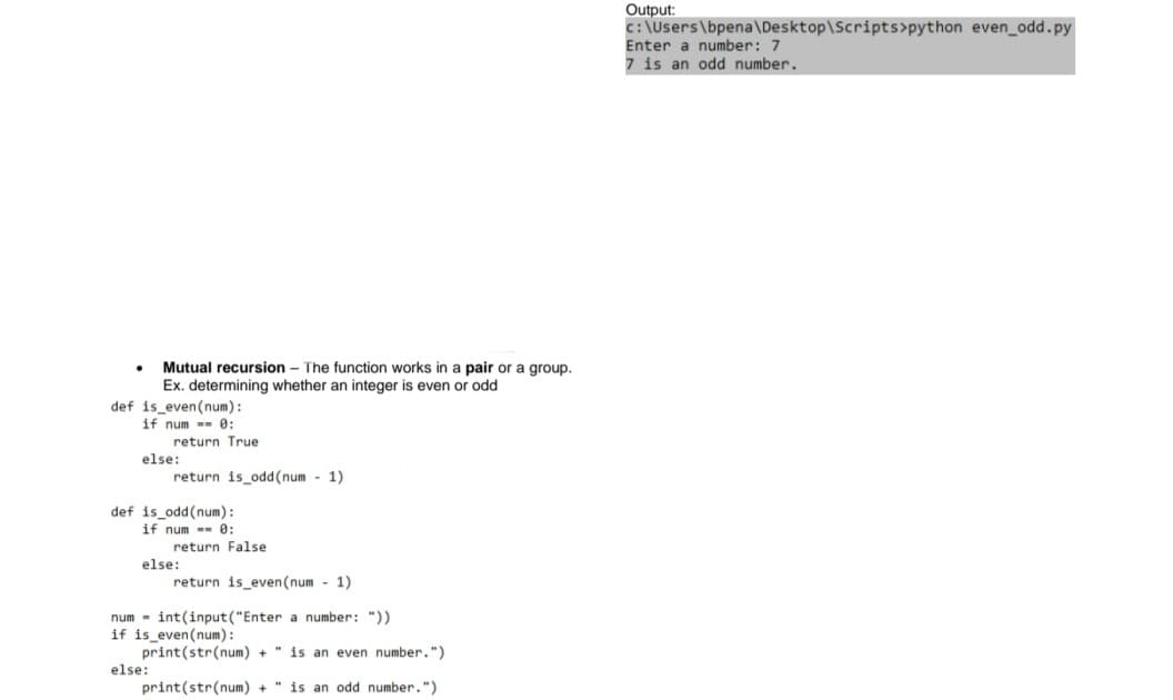 Output:
c: \Users\bpena\Desktop\Scripts>python even_odd.py
Enter a number: 7
7 is an odd number.
Mutual recursion - The function works in a pair or a group.
Ex. determining whether an integer is even or odd
def is even(num):
if num -- 0:
return True
else:
return is_odd(num - 1)
def is_odd(num):
if num -- 0:
return False
else:
return is_even(num - 1)
num - int(input("Enter a number: "))
if is_even(num):
print(str(num) +
is an even number.")
else:
print(str(num) +
is an odd number.")
