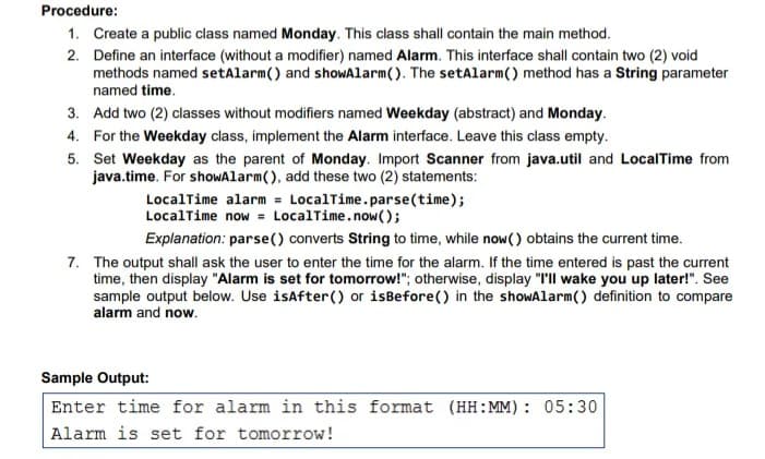 Procedure:
1. Create a public class named Monday. This class shall contain the main method.
2. Define an interface (without a modifier) named Alarm. This interface shall contain two (2) void
methods named setAlarm() and showAlarm(). The setAlarm() method has a String parameter
named time.
3. Add two (2) classes without modifiers named Weekday (abstract) and Monday.
4. For the Weekday class, implement the Alarm interface. Leave this class empty.
5. Set Weekday as the parent of Monday. Import Scanner from java.util and LocalTime from
java.time. For shoWAlarm(), add these two (2) statements:
LocalTime alarm = LocalTime.parse(time);
LocalTime now = LocalTime.now();
Explanation: parse() converts String to time, while now() obtains the current time.
7. The output shall ask the user to enter the time for the alarm. If the time entered is past the current
time, then display "Alarm is set for tomorrow!"; otherwise, display "I'll wake you up later!". See
sample output below. Use isafter() or isBefore() in the showAlarm() definition to compare
alarm and now.
Sample Output:
Enter time for alarm in this format (HH:MM): 05:30
Alarm is set for tomorrow!
