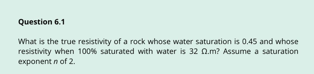 Question 6.1
What is the true resistivity of a rock whose water saturation is 0.45 and whose
resistivity when 100% saturated with water is 32 Q.m? Assume a saturation
exponent n of 2.
