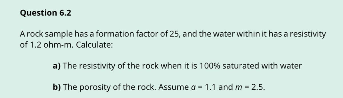 Question 6.2
A rock sample has a formation factor of 25, and the water within it has a resistivity
of 1.2 ohm-m. Calculate:
a) The resistivity of the rock when it is 100% saturated with water
b) The porosity of the rock. Assume a = 1.1 and m = 2.5.
